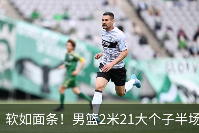 软如面条！男篮2米21大个子半场0板全场0分，球迷：凭什么不带周琦？